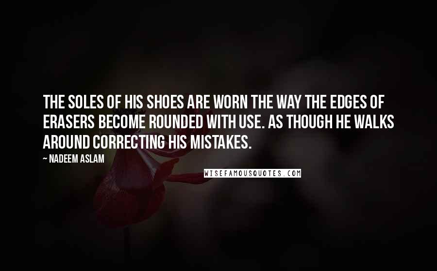 Nadeem Aslam Quotes: The soles of his shoes are worn the way the edges of erasers become rounded with use. As though he walks around correcting his mistakes.