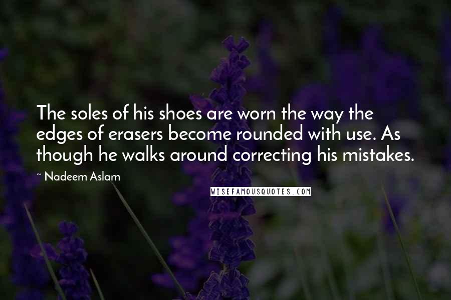 Nadeem Aslam Quotes: The soles of his shoes are worn the way the edges of erasers become rounded with use. As though he walks around correcting his mistakes.