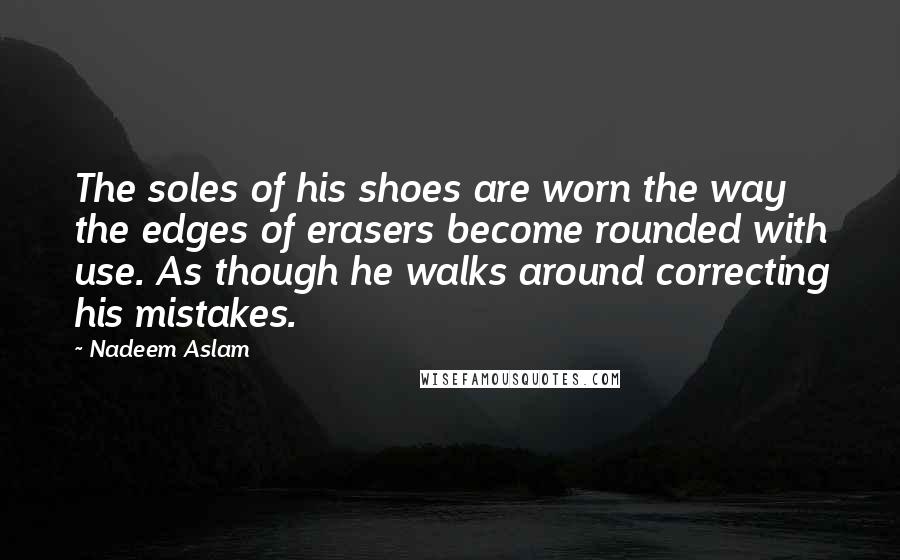 Nadeem Aslam Quotes: The soles of his shoes are worn the way the edges of erasers become rounded with use. As though he walks around correcting his mistakes.