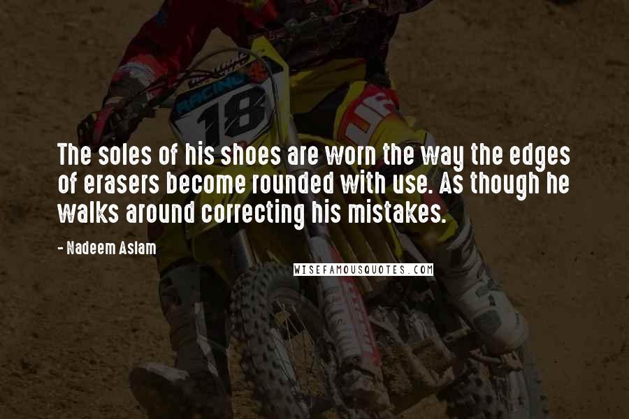 Nadeem Aslam Quotes: The soles of his shoes are worn the way the edges of erasers become rounded with use. As though he walks around correcting his mistakes.