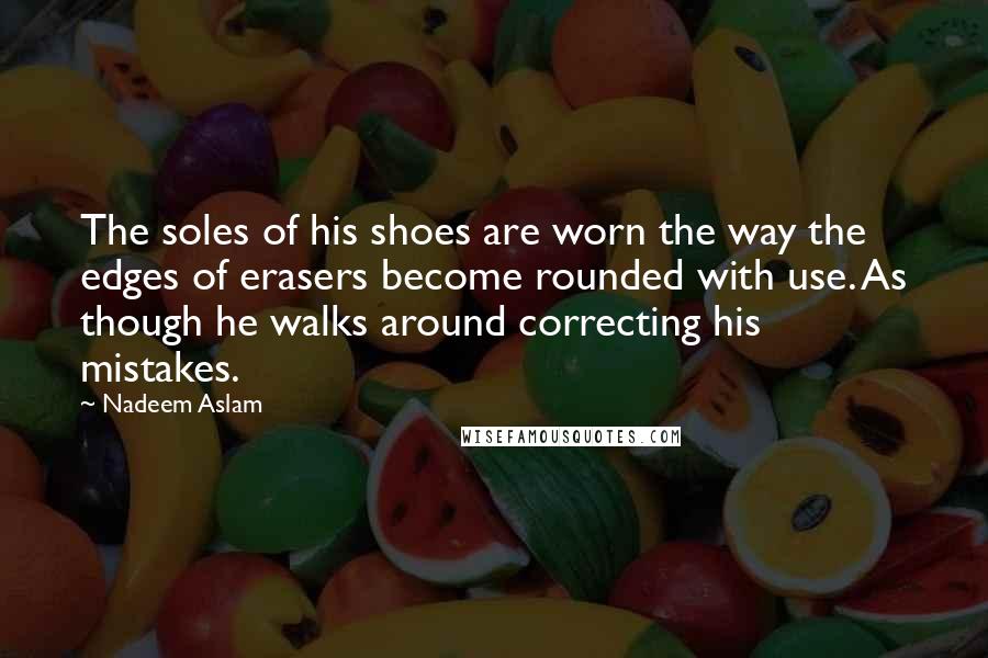 Nadeem Aslam Quotes: The soles of his shoes are worn the way the edges of erasers become rounded with use. As though he walks around correcting his mistakes.