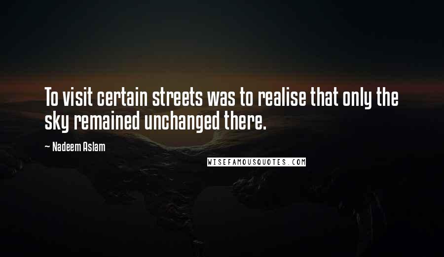 Nadeem Aslam Quotes: To visit certain streets was to realise that only the sky remained unchanged there.