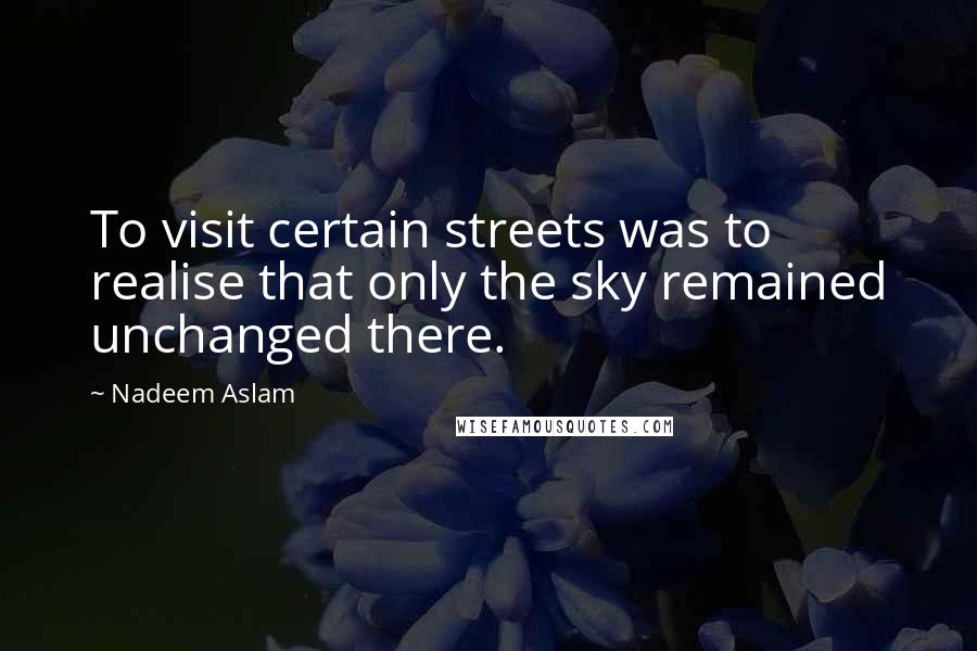 Nadeem Aslam Quotes: To visit certain streets was to realise that only the sky remained unchanged there.