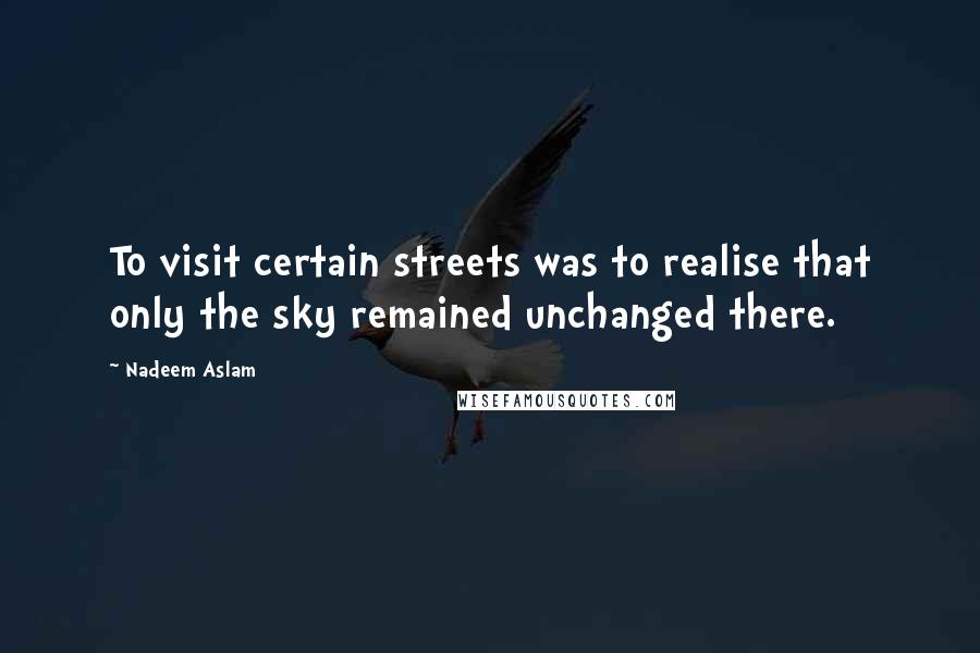 Nadeem Aslam Quotes: To visit certain streets was to realise that only the sky remained unchanged there.