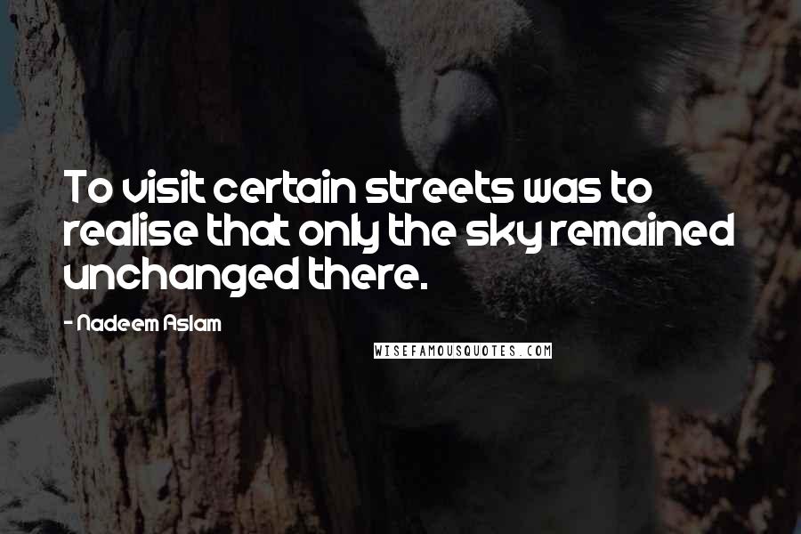 Nadeem Aslam Quotes: To visit certain streets was to realise that only the sky remained unchanged there.