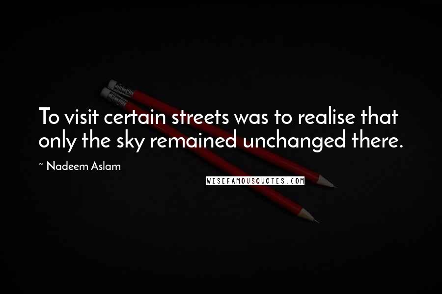 Nadeem Aslam Quotes: To visit certain streets was to realise that only the sky remained unchanged there.