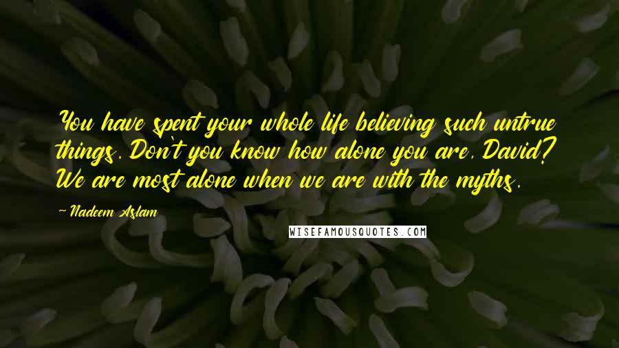 Nadeem Aslam Quotes: You have spent your whole life believing such untrue things. Don't you know how alone you are, David? We are most alone when we are with the myths.