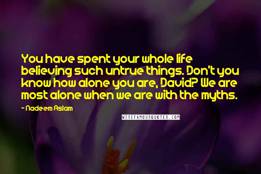 Nadeem Aslam Quotes: You have spent your whole life believing such untrue things. Don't you know how alone you are, David? We are most alone when we are with the myths.