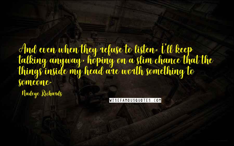 Nadege Richards Quotes: And even when they refuse to listen, I'll keep talking anyway, hoping on a slim chance that the things inside my head are worth something to someone.