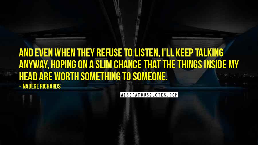 Nadege Richards Quotes: And even when they refuse to listen, I'll keep talking anyway, hoping on a slim chance that the things inside my head are worth something to someone.