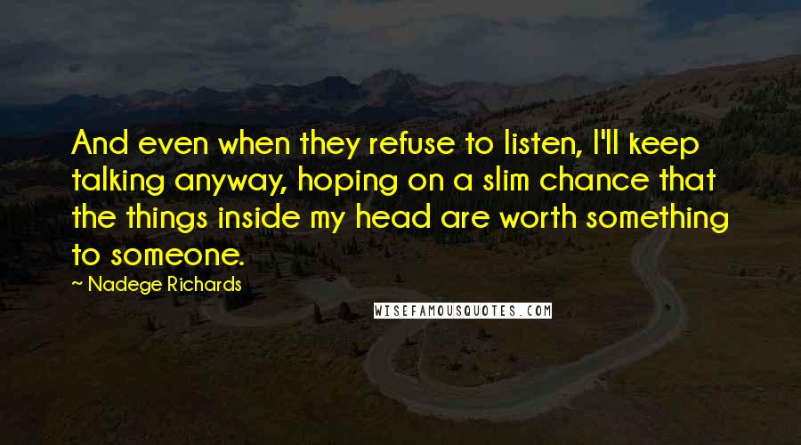 Nadege Richards Quotes: And even when they refuse to listen, I'll keep talking anyway, hoping on a slim chance that the things inside my head are worth something to someone.