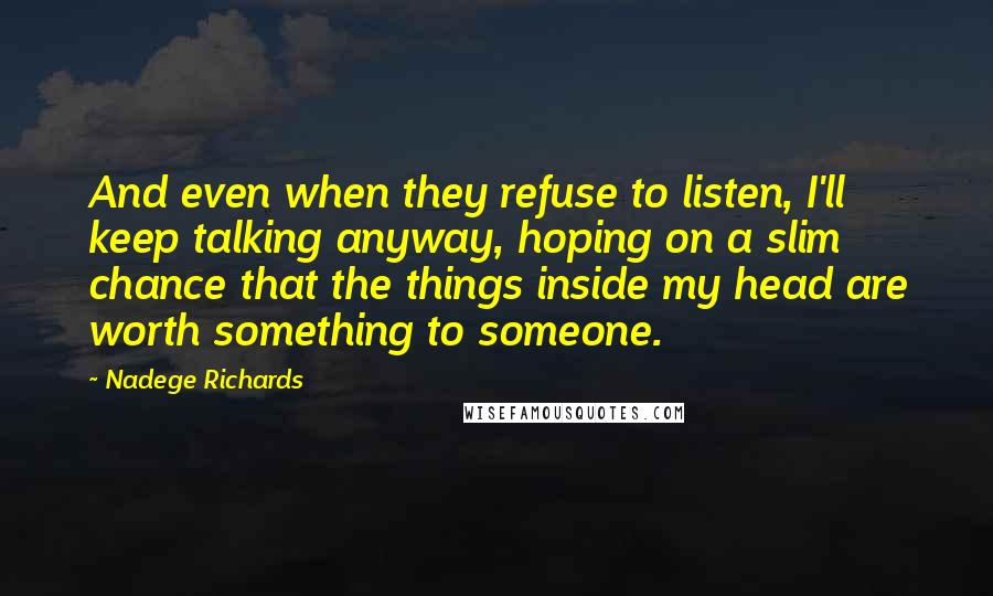 Nadege Richards Quotes: And even when they refuse to listen, I'll keep talking anyway, hoping on a slim chance that the things inside my head are worth something to someone.