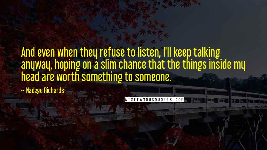 Nadege Richards Quotes: And even when they refuse to listen, I'll keep talking anyway, hoping on a slim chance that the things inside my head are worth something to someone.