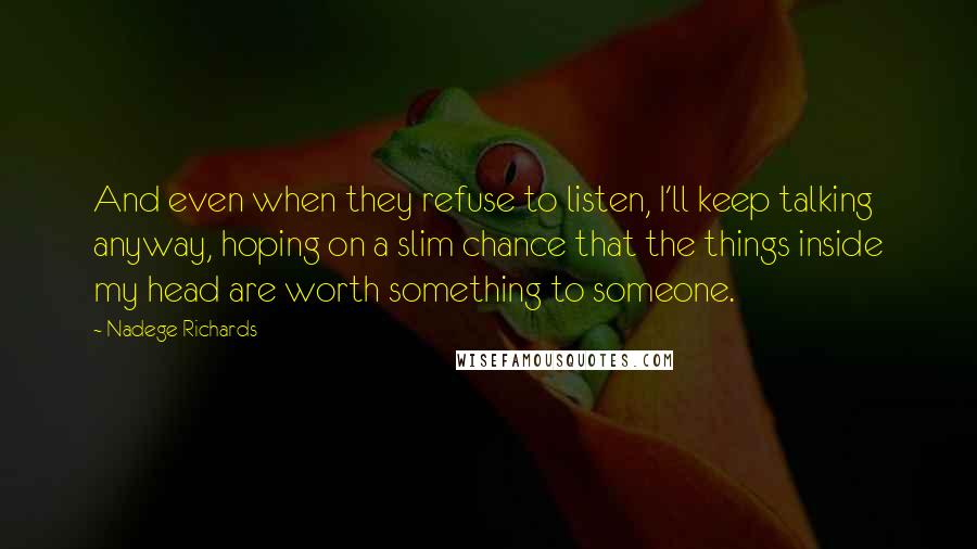 Nadege Richards Quotes: And even when they refuse to listen, I'll keep talking anyway, hoping on a slim chance that the things inside my head are worth something to someone.