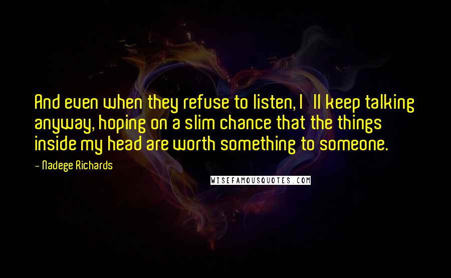 Nadege Richards Quotes: And even when they refuse to listen, I'll keep talking anyway, hoping on a slim chance that the things inside my head are worth something to someone.