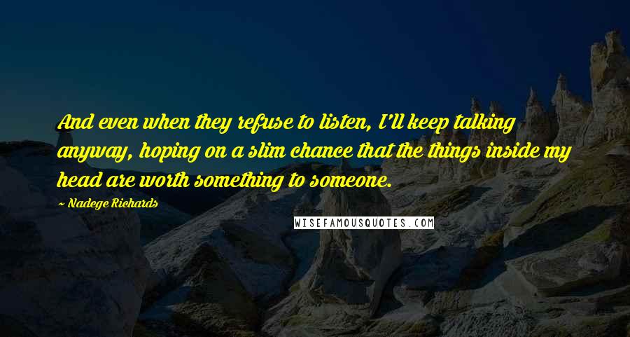 Nadege Richards Quotes: And even when they refuse to listen, I'll keep talking anyway, hoping on a slim chance that the things inside my head are worth something to someone.