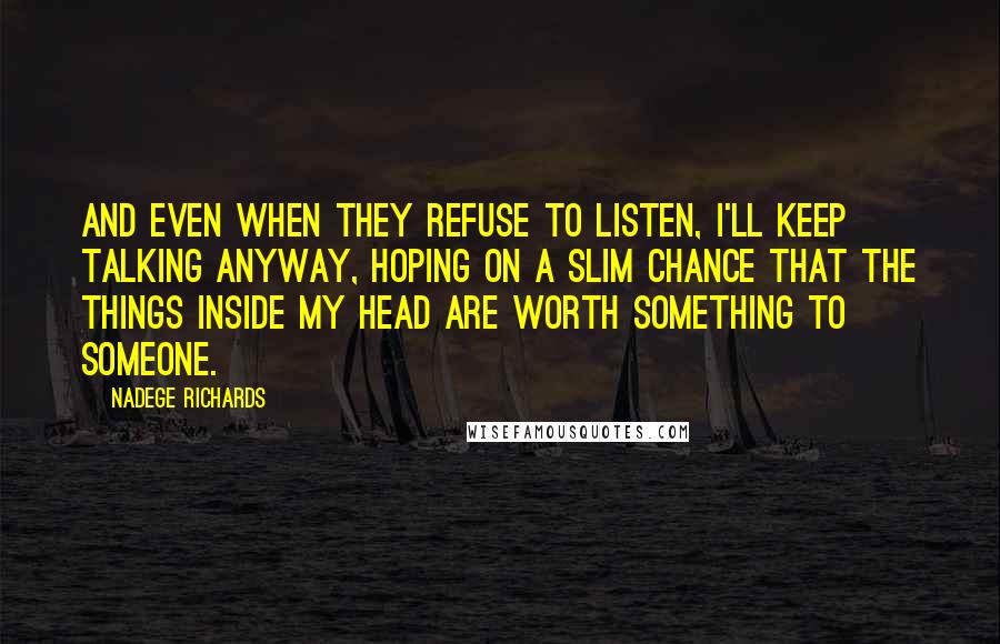 Nadege Richards Quotes: And even when they refuse to listen, I'll keep talking anyway, hoping on a slim chance that the things inside my head are worth something to someone.