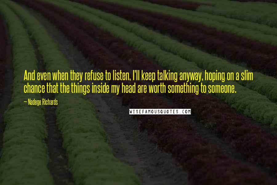 Nadege Richards Quotes: And even when they refuse to listen, I'll keep talking anyway, hoping on a slim chance that the things inside my head are worth something to someone.