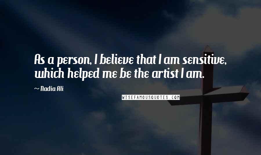 Nadia Ali Quotes: As a person, I believe that I am sensitive, which helped me be the artist I am.