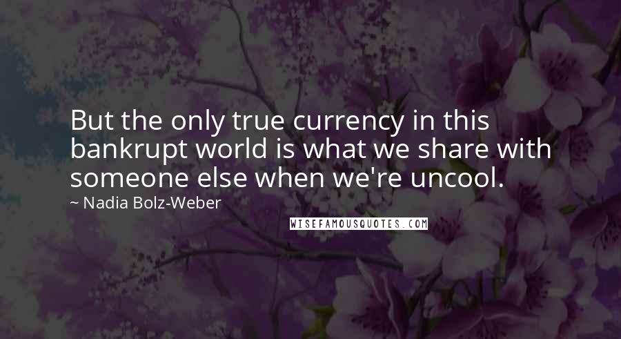 Nadia Bolz-Weber Quotes: But the only true currency in this bankrupt world is what we share with someone else when we're uncool.