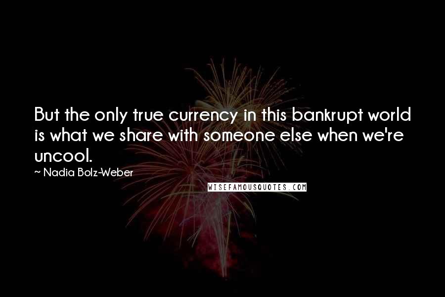 Nadia Bolz-Weber Quotes: But the only true currency in this bankrupt world is what we share with someone else when we're uncool.