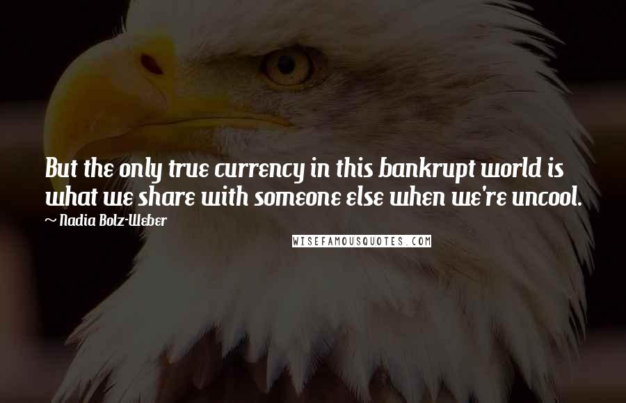 Nadia Bolz-Weber Quotes: But the only true currency in this bankrupt world is what we share with someone else when we're uncool.