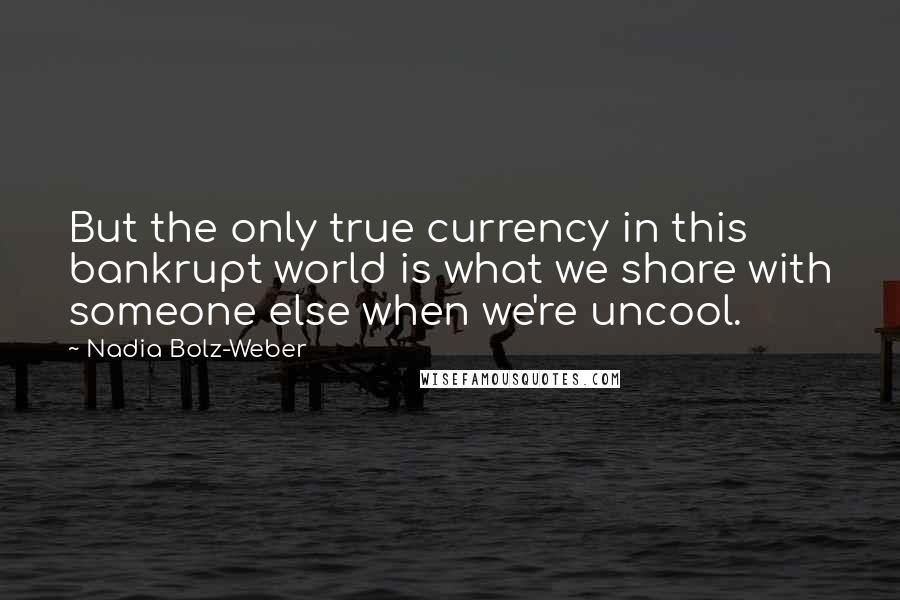 Nadia Bolz-Weber Quotes: But the only true currency in this bankrupt world is what we share with someone else when we're uncool.