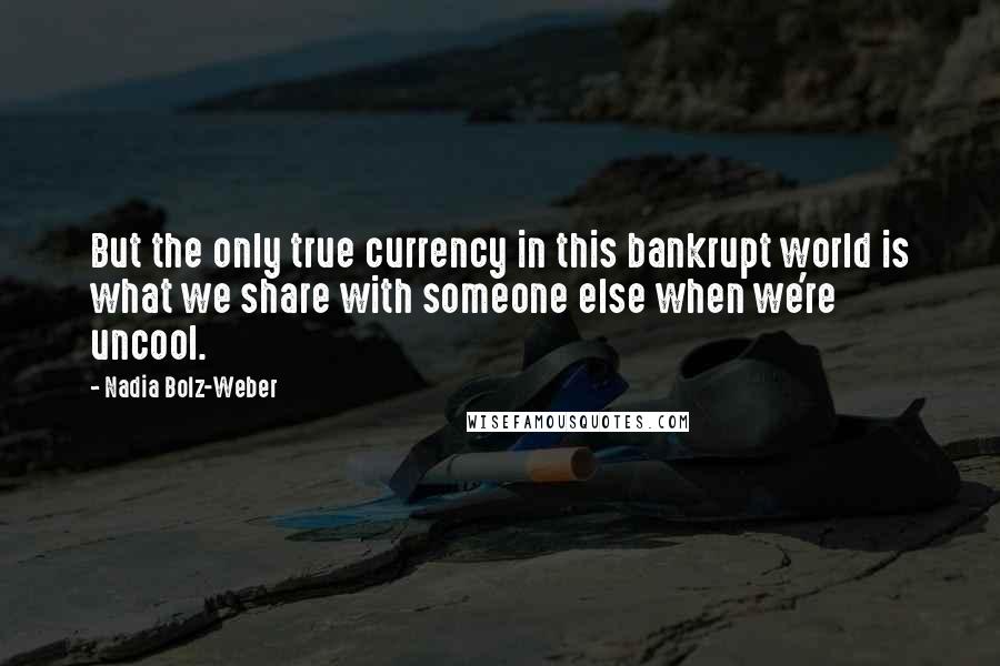 Nadia Bolz-Weber Quotes: But the only true currency in this bankrupt world is what we share with someone else when we're uncool.