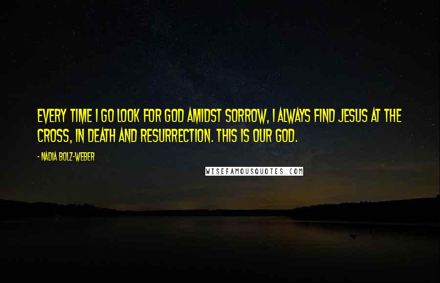 Nadia Bolz-Weber Quotes: Every time I go look for God amidst sorrow, I always find Jesus at the cross, in death and resurrection. This is our God.