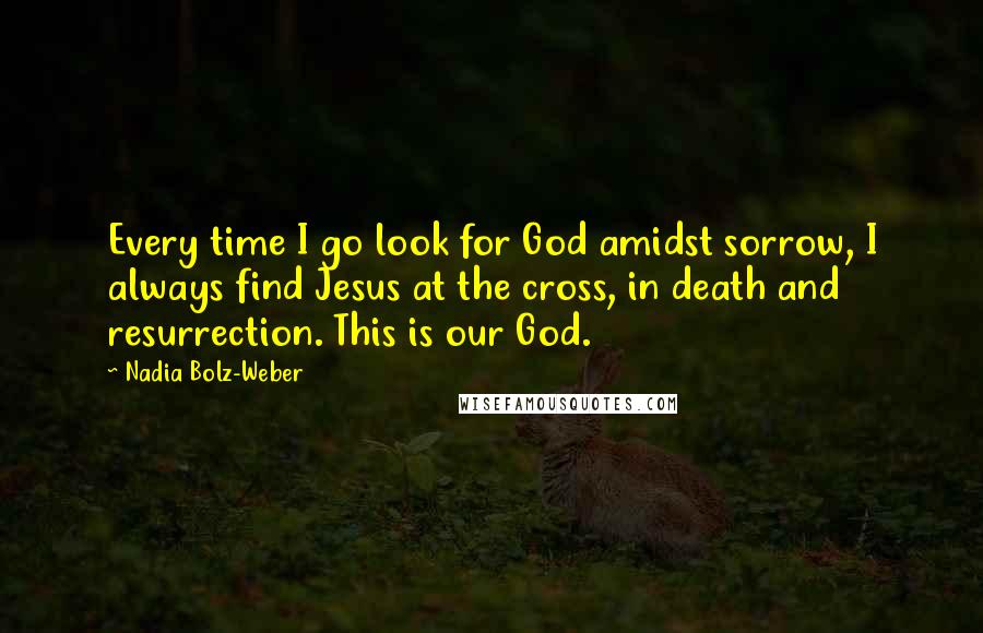 Nadia Bolz-Weber Quotes: Every time I go look for God amidst sorrow, I always find Jesus at the cross, in death and resurrection. This is our God.