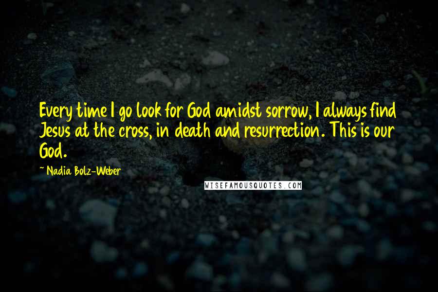 Nadia Bolz-Weber Quotes: Every time I go look for God amidst sorrow, I always find Jesus at the cross, in death and resurrection. This is our God.