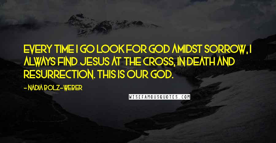 Nadia Bolz-Weber Quotes: Every time I go look for God amidst sorrow, I always find Jesus at the cross, in death and resurrection. This is our God.