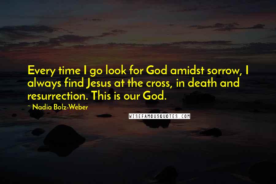 Nadia Bolz-Weber Quotes: Every time I go look for God amidst sorrow, I always find Jesus at the cross, in death and resurrection. This is our God.