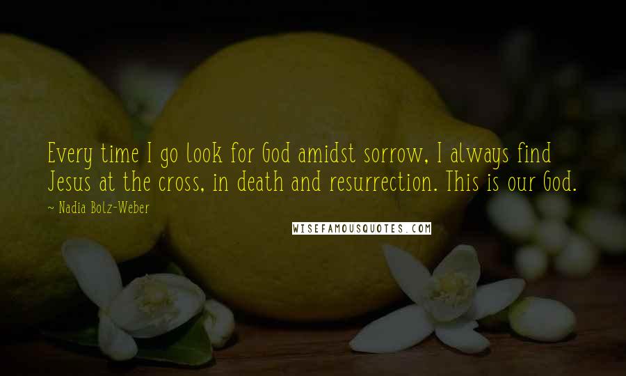 Nadia Bolz-Weber Quotes: Every time I go look for God amidst sorrow, I always find Jesus at the cross, in death and resurrection. This is our God.