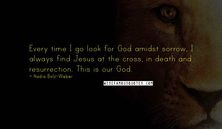 Nadia Bolz-Weber Quotes: Every time I go look for God amidst sorrow, I always find Jesus at the cross, in death and resurrection. This is our God.