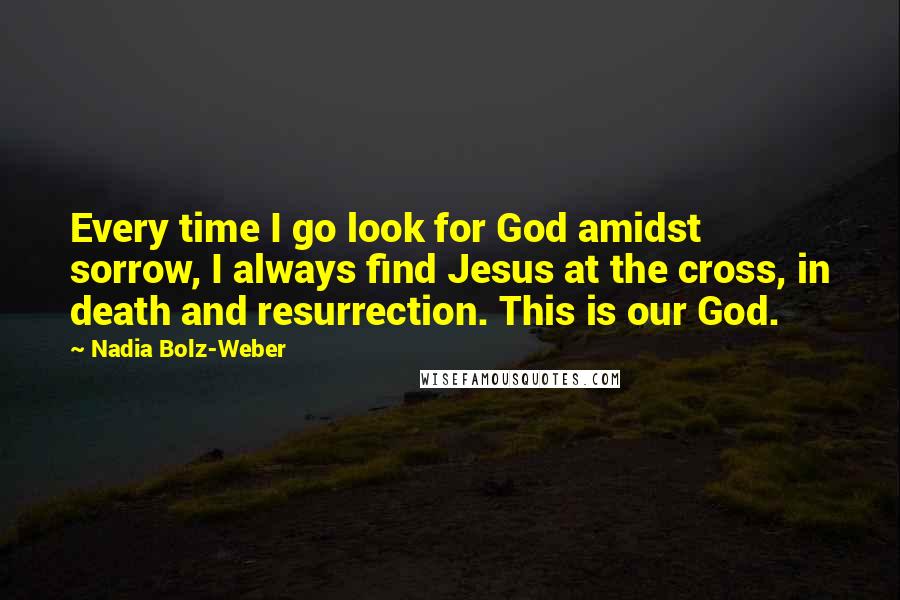 Nadia Bolz-Weber Quotes: Every time I go look for God amidst sorrow, I always find Jesus at the cross, in death and resurrection. This is our God.