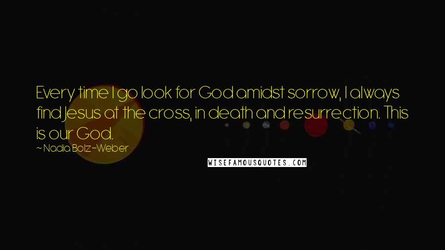 Nadia Bolz-Weber Quotes: Every time I go look for God amidst sorrow, I always find Jesus at the cross, in death and resurrection. This is our God.