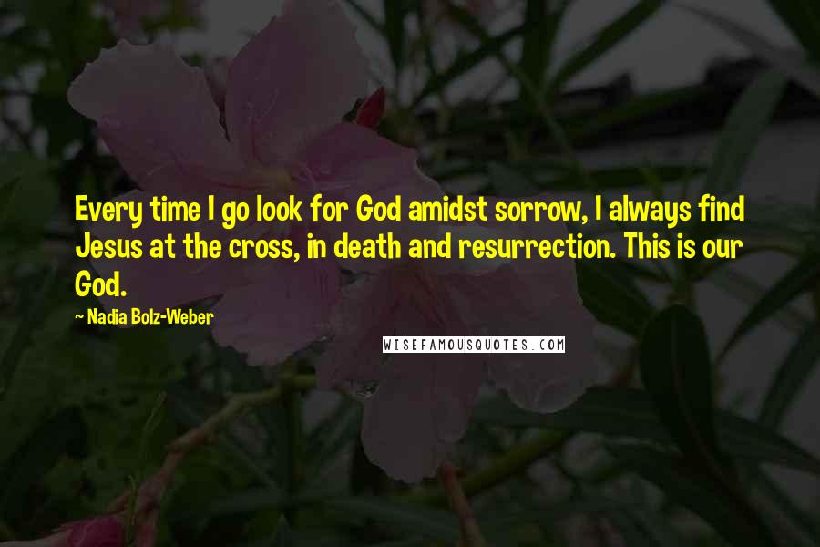 Nadia Bolz-Weber Quotes: Every time I go look for God amidst sorrow, I always find Jesus at the cross, in death and resurrection. This is our God.