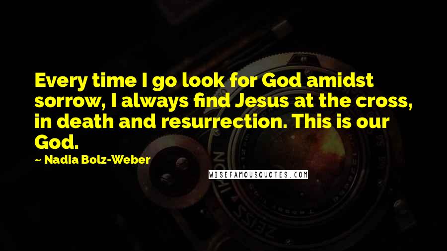 Nadia Bolz-Weber Quotes: Every time I go look for God amidst sorrow, I always find Jesus at the cross, in death and resurrection. This is our God.