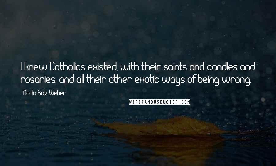 Nadia Bolz-Weber Quotes: I knew Catholics existed, with their saints and candles and rosaries, and all their other exotic ways of being wrong.