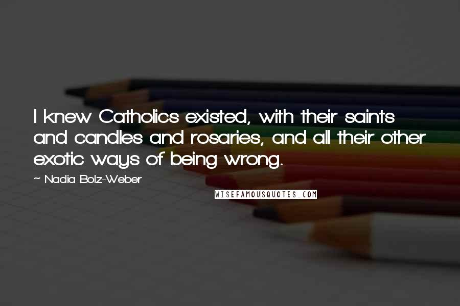 Nadia Bolz-Weber Quotes: I knew Catholics existed, with their saints and candles and rosaries, and all their other exotic ways of being wrong.