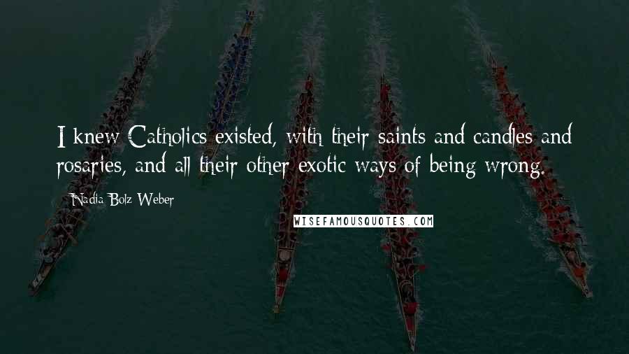 Nadia Bolz-Weber Quotes: I knew Catholics existed, with their saints and candles and rosaries, and all their other exotic ways of being wrong.