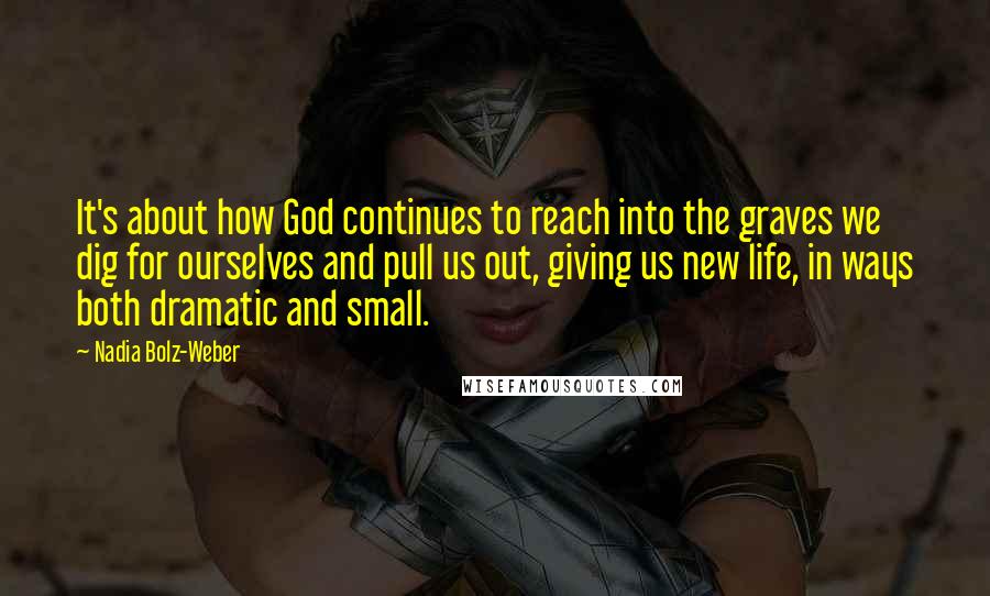 Nadia Bolz-Weber Quotes: It's about how God continues to reach into the graves we dig for ourselves and pull us out, giving us new life, in ways both dramatic and small.