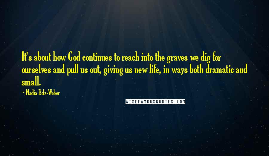 Nadia Bolz-Weber Quotes: It's about how God continues to reach into the graves we dig for ourselves and pull us out, giving us new life, in ways both dramatic and small.