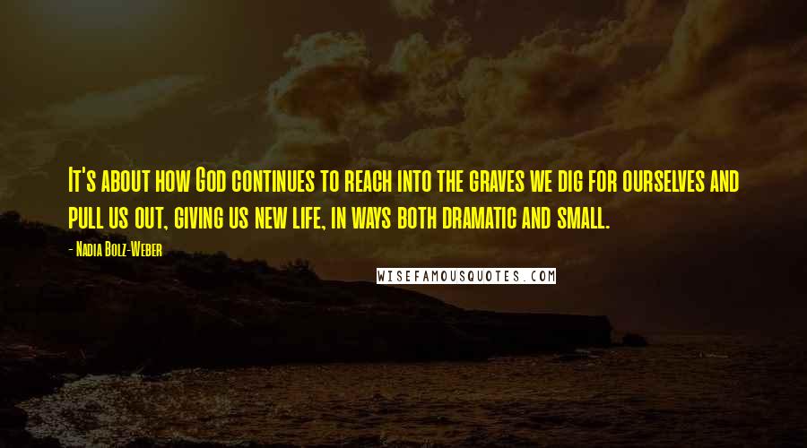 Nadia Bolz-Weber Quotes: It's about how God continues to reach into the graves we dig for ourselves and pull us out, giving us new life, in ways both dramatic and small.