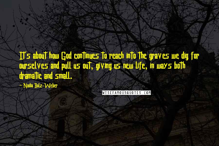 Nadia Bolz-Weber Quotes: It's about how God continues to reach into the graves we dig for ourselves and pull us out, giving us new life, in ways both dramatic and small.