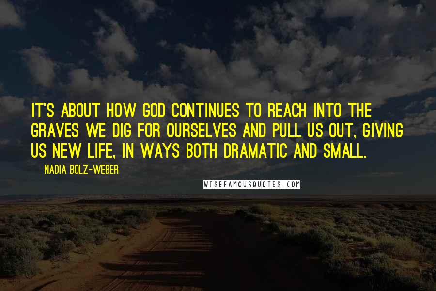 Nadia Bolz-Weber Quotes: It's about how God continues to reach into the graves we dig for ourselves and pull us out, giving us new life, in ways both dramatic and small.