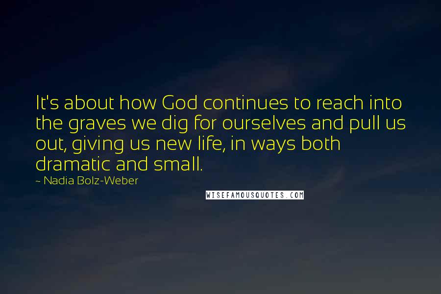 Nadia Bolz-Weber Quotes: It's about how God continues to reach into the graves we dig for ourselves and pull us out, giving us new life, in ways both dramatic and small.