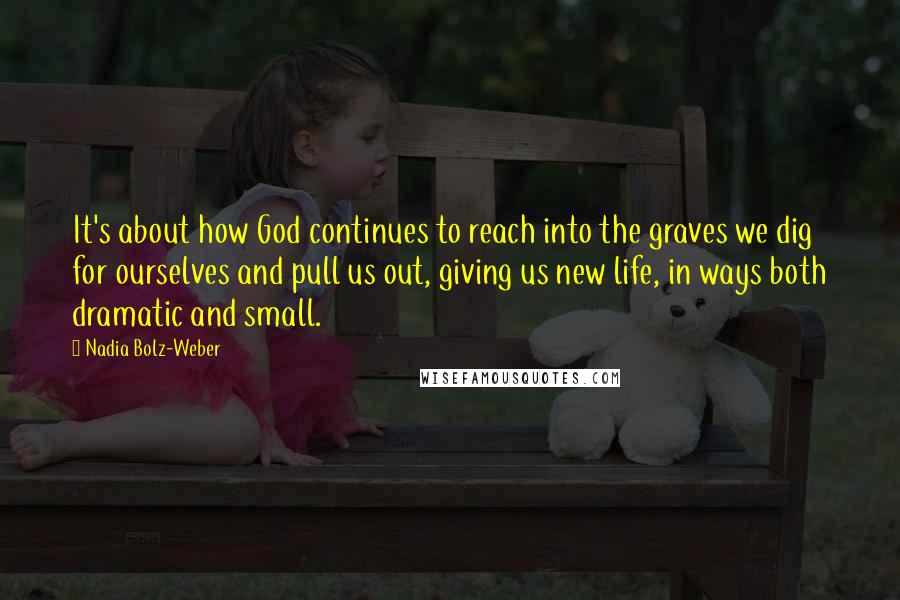 Nadia Bolz-Weber Quotes: It's about how God continues to reach into the graves we dig for ourselves and pull us out, giving us new life, in ways both dramatic and small.