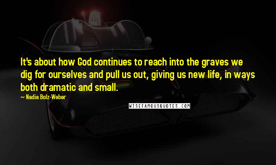 Nadia Bolz-Weber Quotes: It's about how God continues to reach into the graves we dig for ourselves and pull us out, giving us new life, in ways both dramatic and small.